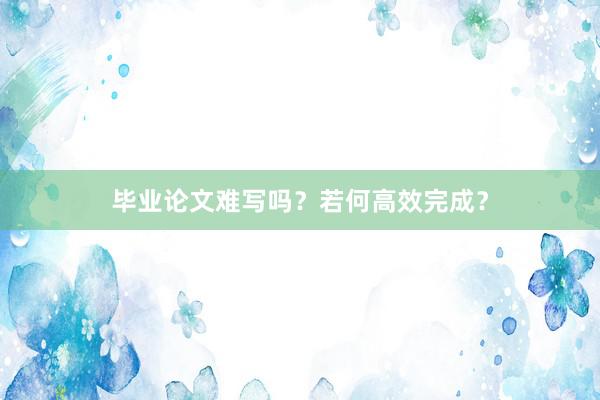 毕业论文难写吗？若何高效完成？