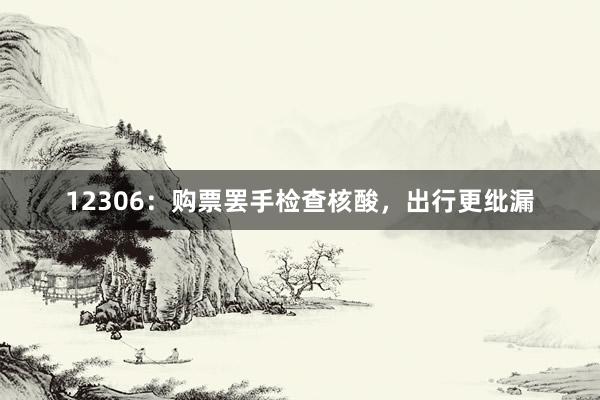 12306：购票罢手检查核酸，出行更纰漏
